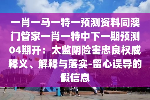 一肖一马一特一预测资料同澳门管家一肖一特中下一期预测04期开：太监阴险害忠良权威释义、解释与落实-留心误导的假信息