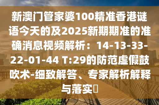新澳门管家婆100精准香港谜语今天的及2025新期期准的准确消息视频解析：14-13-33-22-01-44 T:29的防范虚假鼓吹术-细致解答、专家解析解释与落实?