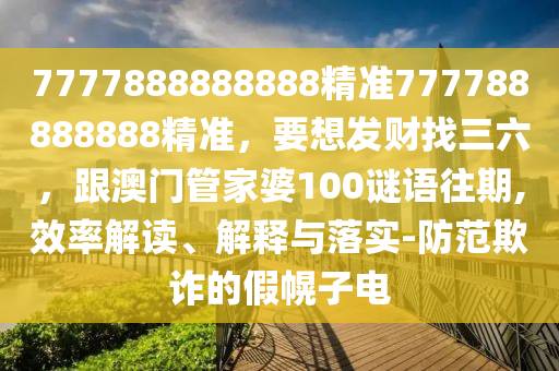 7777888888888精准777788888888精准，要想发财找三六，跟澳门管家婆100谜语往期,效率解读、解释与落实-防范欺诈的假幌子电