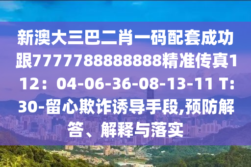 新澳大三巴二肖一码配套成功跟7777788888888精准传真112：04-06-36-08-13-11 T:30-留心欺诈诱导手段,预防解答、解释与落实